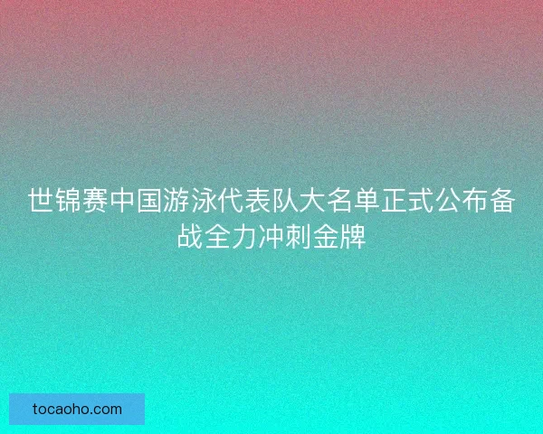 世锦赛中国游泳代表队大名单正式公布备战全力冲刺金牌