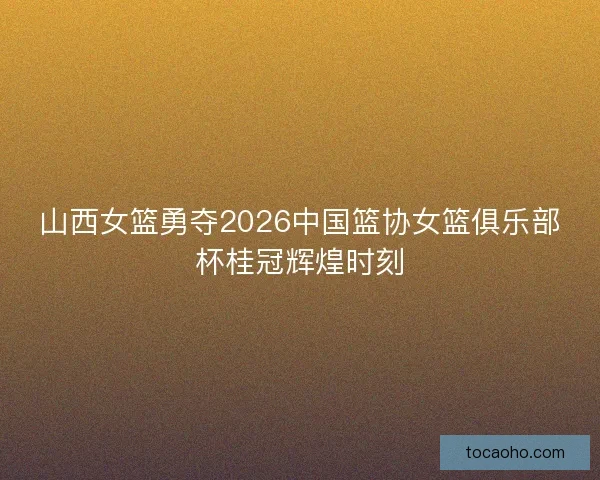 山西女篮勇夺2026中国篮协女篮俱乐部杯桂冠辉煌时刻