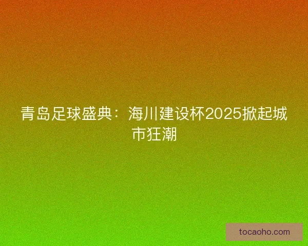 青岛足球盛典：海川建设杯2025掀起城市狂潮